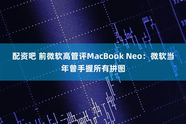配资吧 前微软高管评MacBook Neo：微软当年曾手握所有拼图