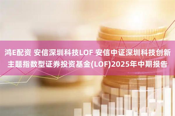 鸿E配资 安信深圳科技LOF 安信中证深圳科技创新主题指数型证券投资基金(LOF)2025年中期报告