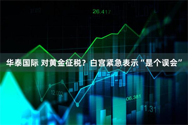 华泰国际 对黄金征税?白宫紧急表示“是个误会”
