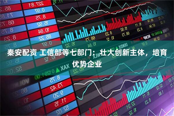 秦安配资 工信部等七部门：壮大创新主体，培育优势企业