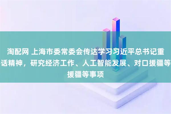 淘配网 上海市委常委会传达学习习近平总书记重要讲话精神，研究经济工作、人工智能发展、对口援疆等事项