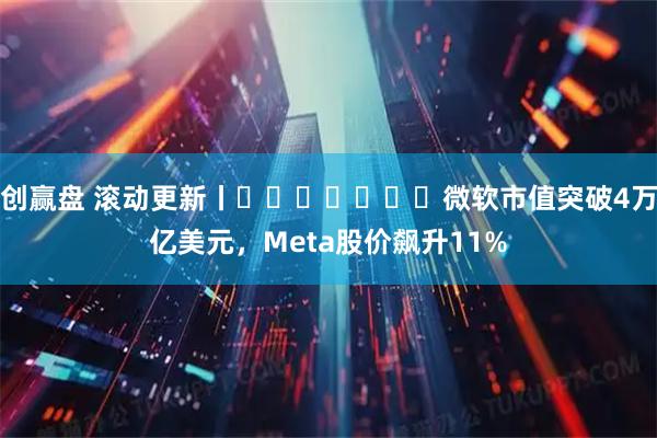 创赢盘 滚动更新丨微软市值突破4万亿美元,Meta股价飙升11%