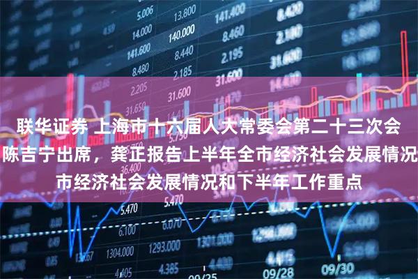 联华证券 上海市十六届人大常委会第二十三次会议举行扩大会议，陈吉宁出席，龚正报告上半年全市经济社会发展情况和下半年工作重点