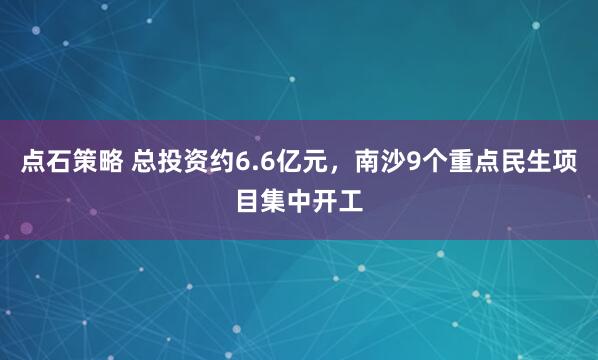 点石策略 总投资约6.6亿元,南沙9个重点民生项目集中开工