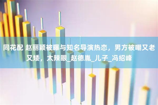 同花配 赵丽颖被曝与知名导演热恋，男方被嘲又老又矮，太辣眼_赵德胤_儿子_冯绍峰