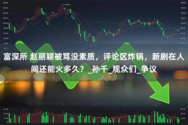 富深所 赵丽颖被骂没素质,评论区炸锅,新剧在人间还能火多久?_孙千_观众们_争议