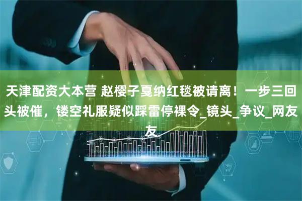 天津配资大本营 赵樱子戛纳红毯被请离！一步三回头被催，镂空礼服疑似踩雷停裸令_镜头_争议_网友
