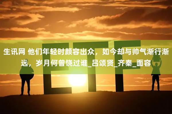 生讯网 他们年轻时颜容出众,如今却与帅气渐行渐远,岁月何曾饶过谁_吕颂贤_齐秦_面容
