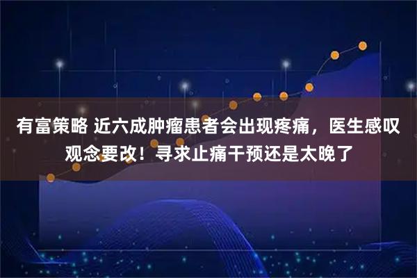 有富策略 近六成肿瘤患者会出现疼痛，医生感叹观念要改！寻求止痛干预还是太晚了