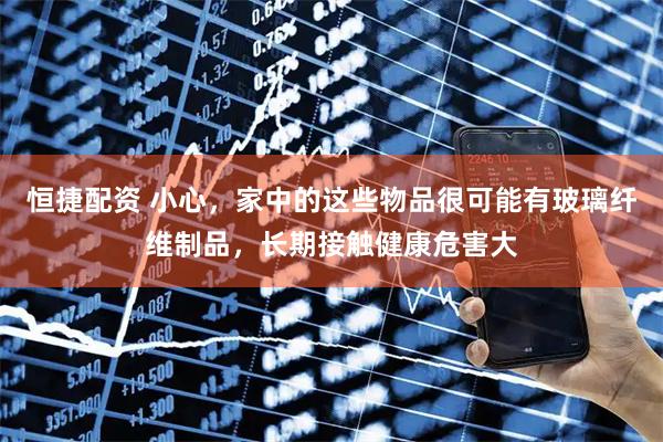 恒捷配资 小心，家中的这些物品很可能有玻璃纤维制品，长期接触健康危害大