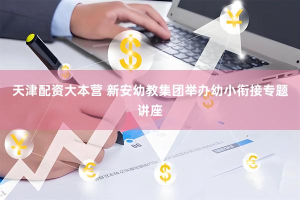 天津配资大本营 新安幼教集团举办幼小衔接专题讲座