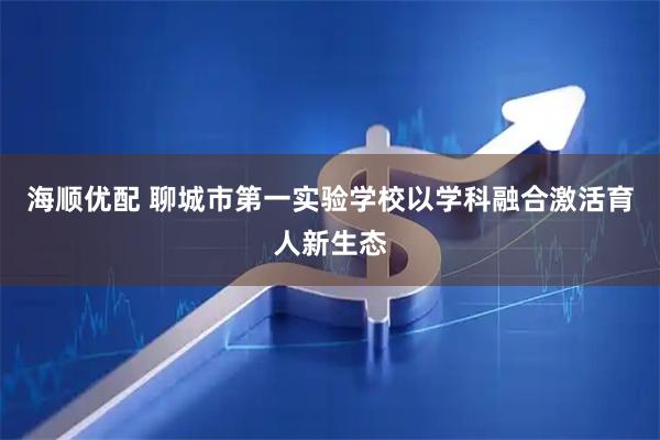 海顺优配 聊城市第一实验学校以学科融合激活育人新生态