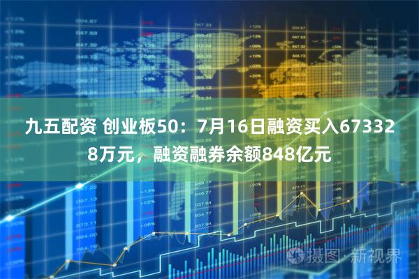 九五配资 创业板50：7月16日融资买入673328万元，融资融券余额848亿元