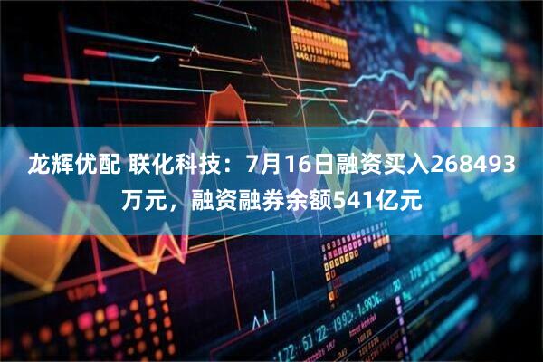 龙辉优配 联化科技：7月16日融资买入268493万元，融资融券余额541亿元