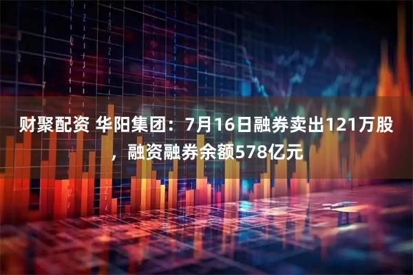 财聚配资 华阳集团：7月16日融券卖出121万股，融资融券余额578亿元