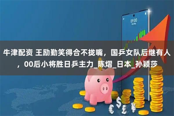 牛津配资 王励勤笑得合不拢嘴，国乒女队后继有人，00后小将胜日乒主力_陈熠_日本_孙颖莎