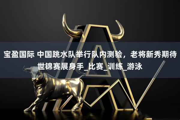 宝盈国际 中国跳水队举行队内测验，老将新秀期待世锦赛展身手_比赛_训练_游泳