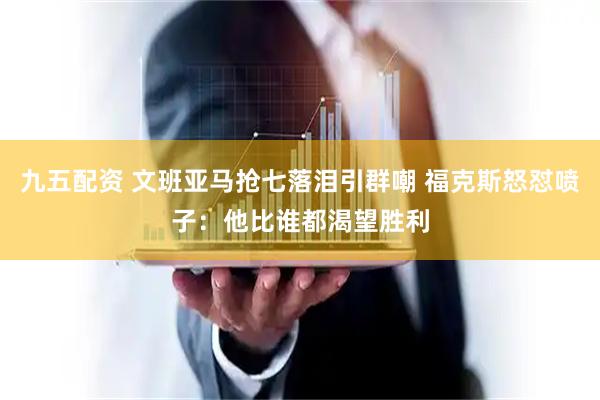 九五配资 文班亚马抢七落泪引群嘲 福克斯怒怼喷子：他比谁都渴望胜利