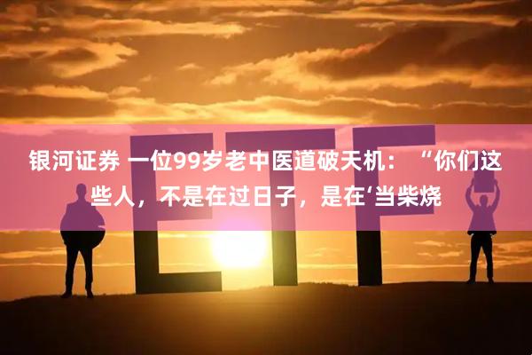 银河证券 一位99岁老中医道破天机： “你们这些人，不是在过日子，是在‘当柴烧