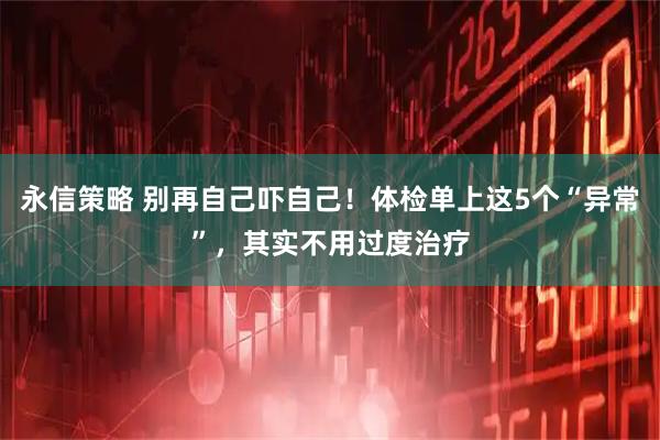 永信策略 别再自己吓自己！体检单上这5个“异常”，其实不用过度治疗