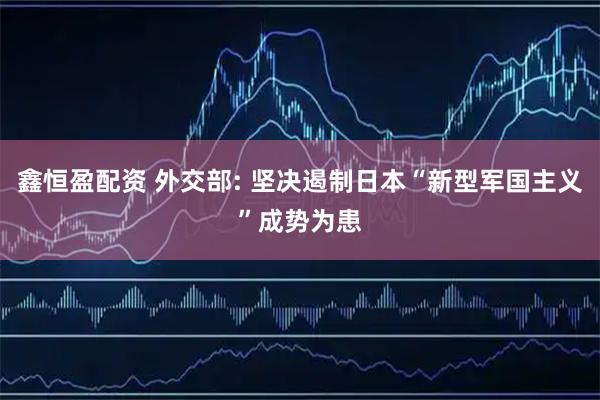 鑫恒盈配资 外交部: 坚决遏制日本“新型军国主义”成势为患