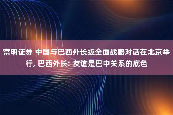 富明证券 中国与巴西外长级全面战略对话在北京举行, 巴西外长: 友谊是巴中关系的底色