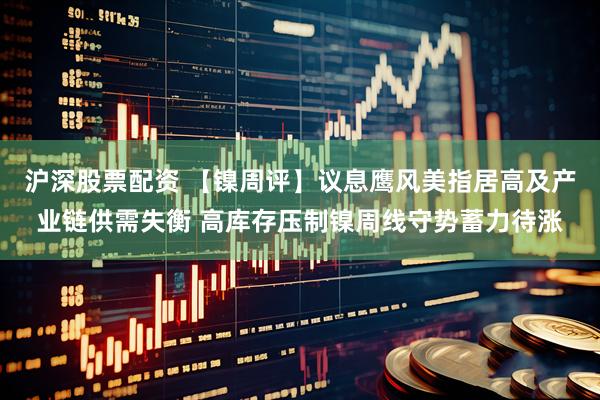 沪深股票配资 【镍周评】议息鹰风美指居高及产业链供需失衡 高库存压制镍周线守势蓄力待涨