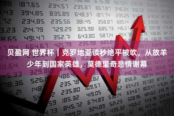 贝盈网 世界杯｜克罗地亚读秒绝平被吹，从放羊少年到国家英雄，莫德里奇悲情谢幕