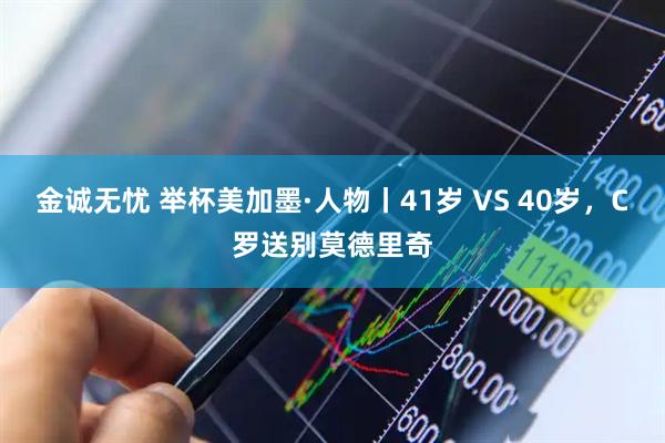金诚无忧 举杯美加墨·人物丨41岁 VS 40岁，C罗送别莫德里奇