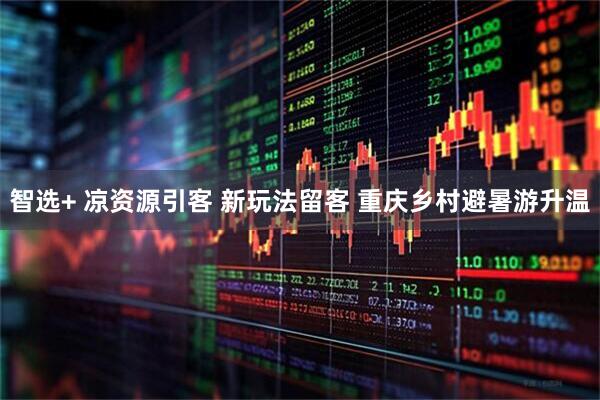 智选+ 凉资源引客 新玩法留客 重庆乡村避暑游升温