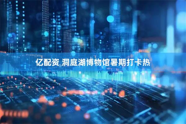 亿配资 洞庭湖博物馆暑期打卡热