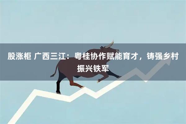 股涨柜 广西三江：粤桂协作赋能育才，铸强乡村振兴铁军