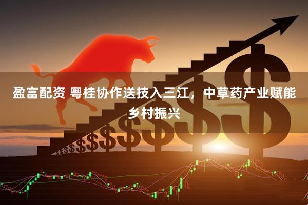 盈富配资 粤桂协作送技入三江，中草药产业赋能乡村振兴