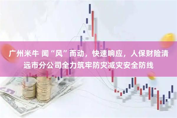 广州米牛 闻“风”而动，快速响应，人保财险清远市分公司全力筑牢防灾减灾安全防线